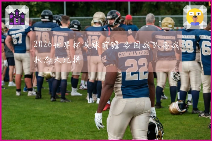 2026世界杯滚球前瞻 各国战队备战状态大比拼