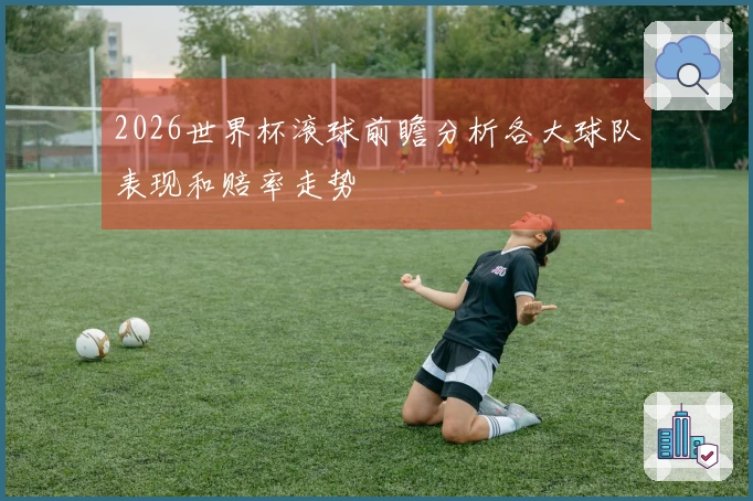 2026世界杯滚球前瞻分析各大球队表现和赔率走势